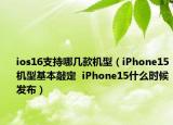 ios16支持哪几款机型（iPhone15机型基本敲定  iPhone15什么时候发布）