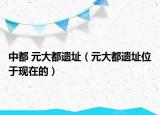 中都 元大都遗址（元大都遗址位于现在的）