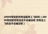 20000毫安的充电宝能带上飞机吗（20000毫安的充电宝会不会被没收 充电宝上飞机会不会被没收）