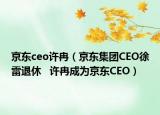 京东ceo许冉（京东集团CEO徐雷退休   许冉成为京东CEO）