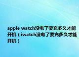 apple watch没电了要充多久才能开机（iwatch没电了要充多久才能开机）