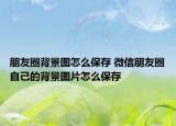 朋友圈背景图怎么保存 微信朋友圈自己的背景图片怎么保存