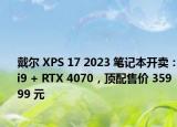 戴尔 XPS 17 2023 笔记本开卖：i9 + RTX 4070，顶配售价 35999 元
