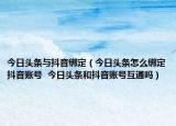 今日头条与抖音绑定（今日头条怎么绑定抖音账号  今日头条和抖音账号互通吗）