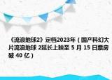 《流浪地球2》定档2023年（国产科幻大片流浪地球 2延长上映至 5 月 15 日票房破 40 亿）