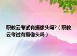 职教云考试有摄像头吗?（职教云考试有摄像头吗）