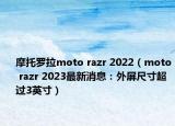 摩托罗拉moto razr 2022（moto razr 2023最新消息：外屏尺寸超过3英寸）