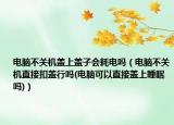 电脑不关机盖上盖子会耗电吗（电脑不关机直接扣盖行吗(电脑可以直接盖上睡眠吗)）