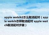 apple watch1怎么取消配对（apple watch怎样取消配对 apple watch取消配对步骤）