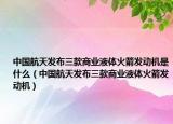 中国航天发布三款商业液体火箭发动机是什么（中国航天发布三款商业液体火箭发动机）