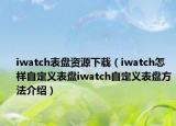 iwatch表盘资源下载（iwatch怎样自定义表盘iwatch自定义表盘方法介绍）
