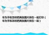 华为手机怎样把两张图片拼在一起打印（华为手机怎样把两张图片拼在一起）
