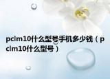 pclm10什么型号手机多少钱（pclm10什么型号）