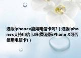 港版iphonex能用电信卡吗?（港版iphonex支持电信卡吗(香港版iPhone X可否使用电信卡)）