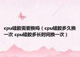 cpu硅胶需要换吗（cpu硅胶多久换一次 cpu硅胶多长时间换一次）