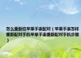 怎么重新给苹果手表配对（苹果手表怎样重新配对手机苹果手表重新配对手机步骤）