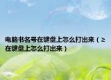 电脑书名号在键盘上怎么打出来（≥在键盘上怎么打出来）