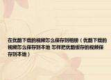 在优酷下载的视频怎么保存到相册（优酷下载的视频怎么保存到本地 怎样把优酷缓存的视频保存到本地）
