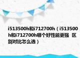 i513500h和i712700h（i513500h和i712700h哪个好性能更强  区别对比怎么选）