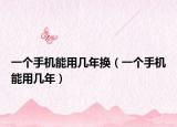 一个手机能用几年换（一个手机能用几年）