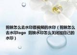 剪映怎么去水印原视频的水印（剪映怎么去水印logo  剪映水印怎么关闭加自己的水印）