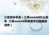 三星发布手表（三星watch6什么发布  三星watch6参数发布日期最新消息）
