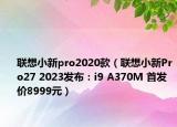 联想小新pro2020款（联想小新Pro27 2023发布：i9 A370M 首发价8999元）