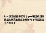 ipad资源机值得买吗（ipad资源机到底质量如何真的那么容易坏吗 苹果资源机千万别买）
