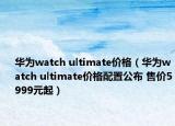 华为watch ultimate价格（华为watch ultimate价格配置公布 售价5999元起）