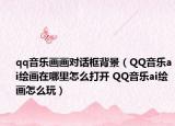 qq音乐画画对话框背景（QQ音乐ai绘画在哪里怎么打开 QQ音乐ai绘画怎么玩）