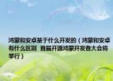 鸿蒙和安卓基于什么开发的（鸿蒙和安卓有什么区别  首届开源鸿蒙开发者大会将举行）