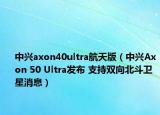 中兴axon40ultra航天版（中兴Axon 50 Ultra发布 支持双向北斗卫星消息）