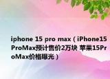 iphone 15 pro max（iPhone15ProMax预计售价2万块 苹果15ProMax价格曝光）