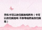 手机卡可以改归属地吗跨市（卡可以改归属地吗 不换号码跨省改归属地）