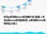 华为p系列和nova系列哪个好 配置（华为p和nova系列的区别  p系列和nova系列对比介绍）