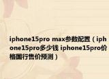 iphone15pro max参数配置（iphone15pro多少钱 iphone15pro价格国行售价预测）