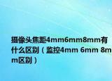 摄像头焦距4mm6mm8mm有什么区别（监控4mm 6mm 8mm区别）