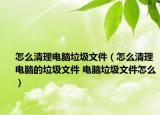 怎么清理电脑垃圾文件（怎么清理电脑的垃圾文件 电脑垃圾文件怎么）
