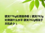 骁龙778g处理器参数（骁龙782g处理器什么水平 骁龙782g相当于天玑多少）