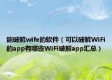 能破解wife的软件（可以破解WiFi的app有哪些WiFi破解app汇总）