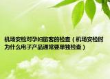 机场安检对孕妇旅客的检查（机场安检时为什么电子产品通常要单独检查）