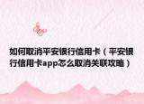 如何取消平安银行信用卡（平安银行信用卡app怎么取消关联攻略）