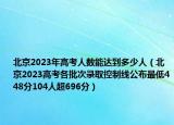 北京2023年高考人数能达到多少人（北京2023高考各批次录取控制线公布最低448分104人超696分）