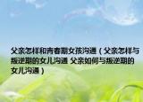 父亲怎样和青春期女孩沟通（父亲怎样与叛逆期的女儿沟通 父亲如何与叛逆期的女儿沟通）