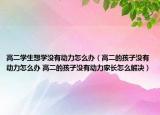 高二学生想学没有动力怎么办（高二的孩子没有动力怎么办 高二的孩子没有动力家长怎么解决）