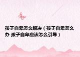 孩子自卑怎么解决（孩子自卑怎么办 孩子自卑应该怎么引导）