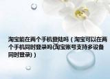淘宝能在两个手机登陆吗（淘宝可以在两个手机同时登录吗(淘宝账号支持多设备同时登录)）