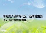 周朝姜子牙有后代么（西周时期姜子牙死后埋葬在哪里）
