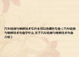 汽车检测与维修技术专升本可以选哪些专业（汽车检测与维修技术专业学什么 关于汽车检测与维修技术专业介绍）