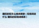 国际的际怎么组词谢谢（际组词是什么 国际的际组词精选）